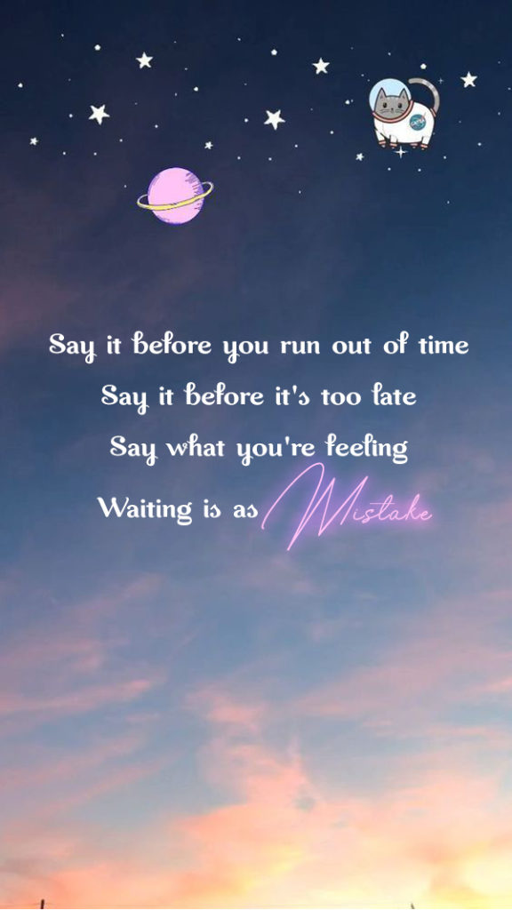 Say it before you run out of time. Say it before it's too late. Say what you'r feeling. Waiting is as mistake