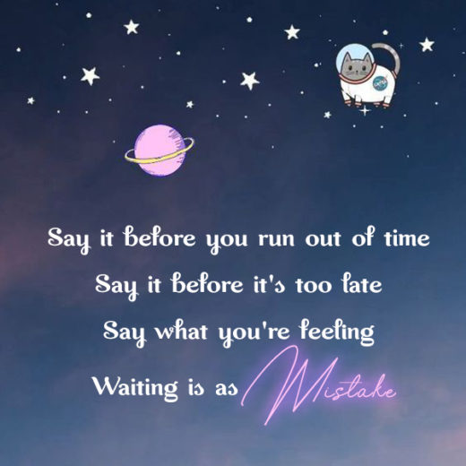 Say it before you run out of time. Say it before it's too late. Say what you'r feeling. Waiting is as mistake kkk